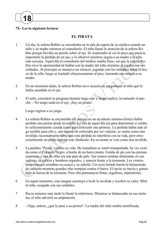 http://www.cuadernosdigitalesvindel.com Pag.52
75.- Lee la siguiente lectura:
EL PIRATA
1 Un día, la señora Robles se encontraba en la sala de espera de su médico cuando un
niño y su madre entraron al consultorio. El niño llamó la atención de la señora Ro-
bles porque llevaba un parche sobre el ojo. Se sorprendió al ver lo poco que parecía
importarle la pérdida de un ojo, y lo observó mientras seguía a su madre a la silla
más cercana. Aquel día el consultorio del médico estaba lleno, así que la señora Ro-
bles tuvo la oportunidad de hablar con la madre del niño mientras él jugaba con sus
soldados. Al principio se mantuvo en silencio, jugando con los soldados sobre el bra-
zo de la silla, luego se trasladó silenciosamente al piso, lanzando una mirada a su
madre.
2 En un momento dado, la señora Robles tuvo ocasión de preguntarle al niño qué le
había sucedido en el ojo.
3 El niño, consideró la pregunta durante largo rato y luego replicó, levantando el par-
che: - No tengo nada en el ojo. ¡Soy un pirata!.
Luego regreso a su juego.
4 La señora Robles se encontraba allí porque en un accidente automovilístico había
perdido una pierna desde la rodilla. La cita de aquel día era para determinar si estaba
lo suficientemente curada como para colocarle una prótesis. La pérdida había sido al-
go terrible para ella y, aún cuando se esforzaba por ser valiente, se sentía como una
inválida; racionalmente sabía que esta pérdida no interfería con su vida, pero emo-
cionalmente no podía superar este obstáculo. En su mente se veía como una inválida.
5 La palabra "Pirata" cambio su vida. De inmediato se sintió transportada. Se vio vesti-
da como el Corsario Negro, a bordo de un barco pirata: Estaba de pie con las piernas
separadas y una de ellas era una pata de palo. Sus manos estaban afianzadas en sus
caderas, su cabeza y hombros erguidos, y sonreía frente a la tormenta. Los vientos
tempestuosos azotaban su casaca y su cabello. Un rocío helado barría la balaustrada
de cubierta mientras grandes olas rompían contra el barco. El navío se mecía y gemía
bajo la fuerza de la tormenta. Pero ella permanecía firme, orgullosa, impertérrita.
6 En aquel momento, esta imagen sustituyó a la de la inválida y recobró su valor. Miró
al niño, ocupado con sus soldados.
7 Pocos minutos más tarde la llamó la enfermera. Mientras se balanceaba en sus mule-
tas, el niño advirtió su amputación.
8 - Oiga, señora, ¿qué le pasó a su pierna?- La madre del niño estaba mortificada.
18
 