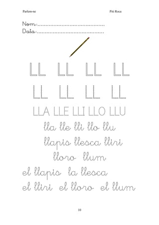 Parlem-ne Piti Roca 
10 
Nom:…………………………………… 
Data:…………………………………… 
LL LL LL LL LL LL LL LL LLA LLE LLI LLO LLU 
lla lle lli llo llu 
llapis llesca lliri 
lloro llum 
el llapis la llesca 
el lliri el lloro el llum 
 