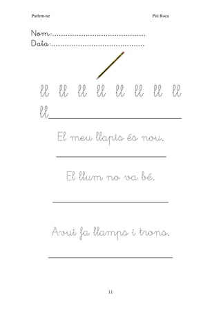 Parlem-ne Piti Roca 
11 
Nom:…………………………………… 
Data:…………………………………… 
ll ll ll ll ll ll ll ll 
ll______________________________________________ 
El meu llapis és nou. 
______________________________________ 
El llum no va bé. 
________________________________________ 
Avui fa llamps i trons. 
___________________________________________ 
