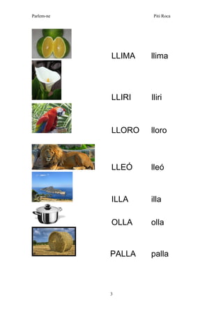 Parlem-ne Piti Roca 
3 
LLIMA llima 
LLIRI lliri 
LLORO lloro 
LLEÓ lleó 
ILLA illa 
OLLA olla 
PALLA palla  