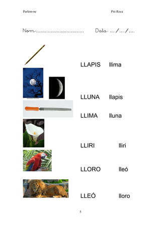 Parlem-ne Piti Roca 
5 
Nom:…………………………… Data: …./…./…. 
LLAPIS llima 
LLUNA llapis 
LLIMA lluna 
LLIRI lliri 
LLORO lleó 
LLEÓ lloro 
 