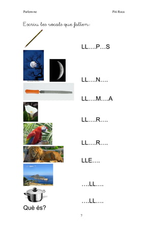 Parlem-ne Piti Roca 
7 
Escriu les vocals que falten: 
LL….P…S 
LL….N…. 
LL….M….A 
LL….R…. 
LL….R…. 
LLE…. 
….LL…. 
….LL…. 
Què és?  