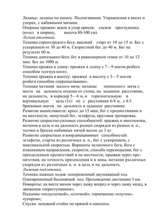 Лазанье: лазанье по канату. Подтягивания. Упражнения в висах и
упорах, с набивными мячами.
Опорные прыжки: вскок в упор присев; соскок прогнувшись
(козел в ширину, высота 80-100 см).
Легкая атлетика.
Техника спринтерского бега: высокий старт от 10 до 15 м. Бег с
ускорением от 30 до 40 м. Скоростной бег до 40 м. Бег на
результат 60 м.
Техника длительного бега: бег в равномерном темпе от 10 до 12
мин. Бег на 1000 м.
Техника прыжка в длину: прыжки в длину с 7—9 шагов разбега
способом «согнув ноги».
Техника прыжка в высоту: прыжки в высоту с 3—5 шагов
разбега способом «перешагивание».
Техника метания малого мяча: метание теннисного мяча с
места на дальность отскока от стены, на заданное расстояние,
на дальность, в коридор 5—6 м, в горизонтальную и
вертикальную цель (lxl м) с расстояния 6-8 м, с 4-5
бросковых шагов на дальность и заданное расстояние.
Развитие выносливости: кросс до 15 мин, бег с препятствиями и
на местности, минутный бег, эстафеты, круговая тренировка.
Развитие скоростно-силовых способностей: прыжки и многоскоки,
метания в цель и на дальность разных снарядов из разных и. п.,
толчки и броски набивных мячей весом до 3 кг.
Развитие скоростных и координационных способностей:
эстафеты, старты из различных и. п., бег с ускорением, с
максимальной скоростью. Варианты челночного бега, бега с
изменением направления, скорости, способа перемещения, бег с
преодолением препятствий и на местности, прыжки через пре-
пятствия, на точность приземления и в зоны, метания различных
снарядов из различных и. п. в цель и на дальность.
Лыжная подготовка.
Техника лыжных ходов: попеременный двухшажный ход.
Одновременный бесшажный ход. Прохождение дистанции 3 км.
Повороты: на месте махом через лыжу вперед и через лыжу назад, в
движении «переступанием»;
Подъемы «полуелочкой», «елочкой»; торможение «плугом»,
«упором»;
Спуски основной стойке по прямой и наискось.
 