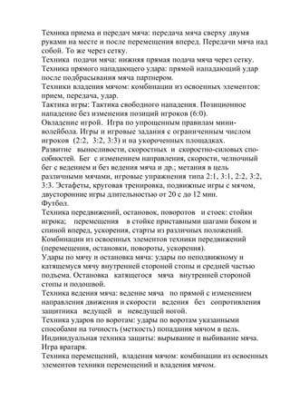 Техника приема и передач мяча: передача мяча сверху двумя
руками на месте и после перемещения вперед. Передачи мяча над
собой. То же через сетку.
Техника подачи мяча: нижняя прямая подача мяча через сетку.
Техника прямого нападающего удара: прямой нападающий удар
после подбрасывания мяча партнером.
Техники владения мячом: комбинации из освоенных элементов:
прием, передача, удар.
Тактика игры: Тактика свободного нападения. Позиционное
нападение без изменения позиций игроков (6:0).
Овладение игрой. Игра по упрощенным правилам мини-
волейбола. Игры и игровые задания с ограниченным числом
игроков (2:2, 3:2, 3:3) и на укороченных площадках.
Развитие выносливости, скоростных и скоростно-силовых спо-
собностей. Бег с изменением направления, скорости, челночный
бег с ведением и без ведения мяча и др.; метания в цель
различными мячами, игровые упражнения типа 2:1, 3:1, 2:2, 3:2,
3:3. Эстафеты, круговая тренировка, подвижные игры с мячом,
двусторонние игры длительностью от 20 с до 12 мин.
Футбол.
Техника передвижений, остановок, поворотов и стоек: стойки
игрока; перемещения в стойке приставными шагами боком и
спиной вперед, ускорения, старты из различных положений.
Комбинации из освоенных элементов техники передвижений
(перемещения, остановки, повороты, ускорения).
Удары по мячу и остановка мяча: удары по неподвижному и
катящемуся мячу внутренней стороной стопы и средней частью
подъема. Остановка катящегося мяча внутренней стороной
стопы и подошвой.
Техника ведения мяча: ведение мяча по прямой с изменением
направления движения и скорости ведения без сопротивления
защитника ведущей и неведущей ногой.
Техника ударов по воротам: удары по воротам указанными
способами на точность (меткость) попадания мячом в цель.
Индивидуальная техника защиты: вырывание и выбивание мяча.
Игра вратаря.
Техника перемещений, владения мячом: комбинации из освоенных
элементов техники перемещений и владения мячом.
 