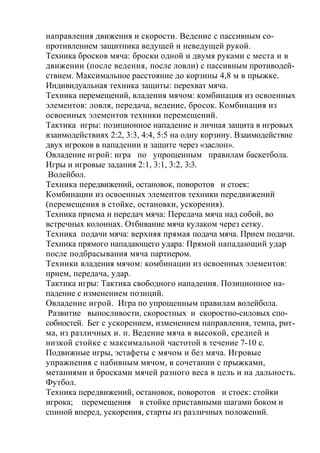 направления движения и скорости. Ведение с пассивным со-
противлением защитника ведущей и неведущей рукой.
Техника бросков мяча: броски одной и двумя руками с места и в
движении (после ведения, после ловли) с пассивным противодей-
ствием. Максимальное расстояние до корзины 4,8 м в прыжке.
Индивидуальная техника защиты: перехват мяча.
Техника перемещений, владения мячом: комбинация из освоенных
элементов: ловля, передача, ведение, бросок. Комбинация из
освоенных элементов техники перемещений.
Тактика игры: позиционное нападение и личная защита в игровых
взаимодействиях 2:2, 3:3, 4:4, 5:5 на одну корзину. Взаимодействие
двух игроков в нападении и защите через «заслон».
Овладение игрой: игра по упрощенным правилам баскетбола.
Игры и игровые задания 2:1, 3:1, 3:2, 3:3.
Волейбол.
Техника передвижений, остановок, поворотов и стоек:
Комбинации из освоенных элементов техники передвижений
(перемещения в стойке, остановки, ускорения).
Техника приема и передач мяча: Передача мяча над собой, во
встречных колоннах. Отбивание мяча кулаком через сетку.
Техника подачи мяча: верхняя прямая подача мяча. Прием подачи.
Техника прямого нападающего удара: Прямой нападающий удар
после подбрасывания мяча партнером.
Техники владения мячом: комбинации из освоенных элементов:
прием, передача, удар.
Тактика игры: Тактика свободного нападения. Позиционное на-
падение с изменением позиций.
Овладение игрой. Игра по упрощенным правилам волейбола.
Развитие выносливости, скоростных и скоростно-силовых спо-
собностей. Бег с ускорением, изменением направления, темпа, рит-
ма, из различных и. п. Ведение мяча в высокой, средней и
низкой стойке с максимальной частотой в течение 7-10 с.
Подвижные игры, эстафеты с мячом и без мяча. Игровые
упражнения с набивным мячом, в сочетании с прыжками,
метаниями и бросками мячей разного веса в цель и на дальность.
Футбол.
Техника передвижений, остановок, поворотов и стоек: стойки
игрока; перемещения в стойке приставными шагами боком и
спиной вперед, ускорения, старты из различных положений.
 