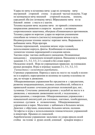 Удары по мячу и остановка мяча: удар по летящему мячу
внутренней стороной стопы и средней частью подъема. Удар
по катящемуся мячу внешней стороной подъема, носком,
серединой лба (по летящему мячу). Вбрасывание мяча из-за
боковой линии с места и с шагом.
Техника ведения мяча: ведение мяча по прямой с изменением
направления движения и скорости ведения с активным
сопротивлением защитника, обыгрыш сближающихся противников.
Техника ударов по воротам: удары по воротам указанными
способами на точность (меткость) попадания мячом в цель.
Индивидуальная техника защиты: перехват мяча. Вырывание и
выбивание мяча. Игра вратаря.
Техника перемещений, владения мячом: игра головой,
использование корпуса, финты. Комбинации из освоенных
элементов техники перемещений и владения мячом.
Тактика игры: тактика свободного нападения. Позиционные
нападения с изменением позиций игроков. Нападение в игровых
заданиях 3:1, 3:2, 3:3, 2:1 с атакой и без атаки ворот.
Овладение игрой. Игра по упрощенным правилам на площадках
разных размеров. Игры и игровые задания 2:1, 3:1, 3:2, 3:3.
Гимнастика с элементами акробатики..
Строевые упражнения. Переход с шага на месте на ходьбу в колон-
не и в шеренге; перестроения из колонны по одному в колонны по
два, по четыре в движении.
Общеразвивающие упражнения без предметов и с предметами,
развитие координационных, силовых способностей, гибкости и
правильной осанки: сочетание различных положений рук, ног,
туловища. Сочетание движений руками с ходьбой на месте и в
движении, с маховыми движениями ногой, с подскоками, с
приседаниями, с поворотами. Общеразвивающие упражнения с
повышенной амплитудой для плечевых, локтевых, тазобедренных,
коленных суставов и позвоночника. Общеразвивающие
упражнения в парах. Мальчики: с набивным и большим мячом.
Девочки: с обручами, скакалками, большим мячом, палками.
Эстафеты и игры с использованием гимнастических упражнений
и инвентаря. Прыжки со скакалкой.
Акробатические упражнения: мальчики: из упора присев силой
стойка на голове и руках силой; длинный кувырок вперед с
 