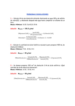 PROBLEMAS DISOLUCIONES 
1.- Calcular M de una disolución obtenida disolviendo en agua 100 g de sulfato 
de cobre(II) y añadiendo después más agua hasta completar un volumen de un 
litro. 
Masas Atómicas: S=32; Cu=63,5; O=16 
Solución: MCuSO4 = 159,5 g/mol 
gramosCuSO molCuSO molesCuSO 
100 × 1 4 
= 
0,63 
4 4 
gramosCuSO 
4 
Molaridad = molesCuSO 4 
= moles L = 
M 
159,5 
0,63 0,63 / 0,63 
1 
LitroDisolución 
2.- Calcular la cantidad de ácido fosfórico necesario para preparar 500 mL de 
disolución 0.1Molar. 
Masas Atómicas: P=31; O=16; H=1 
Solución: MH3PO4 = 98 g/mol 
mLDisolución molesH PO gramosH PO gramosH PO 
500 × 0,1 3 4 × 98 3 4 
= 
4,9 
3 4 
mLDisolución molesH PO 
3 4 
1000 1 
3.- Se desean preparar 250 cm3 de disolución 3 M de ácido sulfúrico. ¿Qué 
cantidad de ácido habrá de disolverse?. 
Masas Atómicas: S=32; O=16; H=1 
Solución: MH2SO4 = 98 g/mol 
mLDisolución molesH SO gramosH SO gramosH SO 
250 × 3 2 4 × 98 2 4 
= 
73,5 
2 4 
mLDisolución molesH SO 
2 4 
1000 1 
 