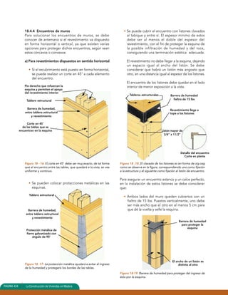 18.4.4 Encuentros de muros 
Para solucionar los encuentros de muros, se debe 
conocer de antemano si el revestimiento va dispuesto 
en forma horizontal o vertical, ya que existen varias 
opciones para proteger dichos encuentros, según sean 
estos cóncavos o convexos: 
a) Para revestimientos dispuestos en sentido horizontal 
• Si el recubrimiento está puesto en forma horizontal, 
se puede realizar un corte en 45° a cada elemento 
del encuentro. 
Pie derecho que refuerzan la 
esquina y permiten el apoyo 
del revestimiento interior 
Tablero estructural 
Corte en 45° 
de las tablas que se 
encuentran en la esquina 
Figura 18 - 16: El corte en 45° debe ser muy exacto, de tal forma 
que el encuentro entre las tablas, que quedará a la vista, se vea 
uniforme y continuo. 
• Se pueden colocar protecciones metálicas en las 
esquinas. 
Protección metálica de 
fierro galvanizado con 
ángulo de 90° 
Figura 18 -17: La protección metálica ayudará a evitar el ingreso 
de la humedad y protegerá los bordes de las tablas. 
• Se puede cubrir el encuentro con listones clavados 
al tabique y entre sí. El espesor mínimo de estos 
debe ser al menos el doble del espesor del 
revestimiento, con el fin de proteger la esquina de 
la posible infiltración de humedad y del roce, 
consiguiendo una terminación estética adecuada. 
El revestimiento no debe llegar a la esquina, dejando 
un espacio igual al ancho del listón. Se debe 
considerar que habrá un listón más angosto que 
otro, en una distancia igual al espesor de los listones. 
El encuentro de los listones debe quedar en el lado 
interior de menor exposición a la vista. 
Barrera de humedad 
fieltro de 15 lbs 
Revestimiento llega a 
tope a los listones 
Figura 18 -18: El clavado de los listones es en forma de zig-zag 
como se observa en la figura, correspondiendo uno como fijación 
a la estructura y el siguiente como fijación al listón de encuentro. 
Para asegurar un encuentro estanco y un calce perfecto, 
en la instalación de estos listones se debe considerar 
que: 
• Ambos lados del muro queden cubiertos con un 
fieltro de 15 lbs. Puestos verticalmente, uno debe 
ser más ancho que el otro en al menos 5 cm para 
que dé la vuelta y selle la esquina. 
Figura 18-19: Barrera de humedad para proteger del ingreso de 
ésta por la esquina. 
PAGINA 434 La Construcción de Viviendas en Madera 
Detalle del encuentro 
Corte en planta 
Tableros estructurales 
Barrera de humedad, 
entre tablero estructural 
y revestimiento 
Tablero estructural 
Barrera de humedad, 
entre tablero estructural 
y revestimiento 
Listón mayor de 
3/4” x 11/2” 
Barrera de humedad 
para proteger la 
esquina 
El ancho de un listón es 
distinto al otro 
 