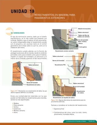 UNIDAD 18 
REVESTIMIENTOS EN MADERA PARA 
PARAMENTOS EXTERIORES 
Aislación termoacústica 
Barrera de humedad 
fieltro 15 libras 
Corta gotera 
Tablero estructural 
Barrera de humedad 
La Construcción de Viviendas en Madera PAGINA 427 
18.1 GENERALIDADES 
El tipo de terminación exterior, dado por el diseño 
arquitectónico, es lo más visible que presenta una 
vivienda. Debido a que el exterior es tan prominente, 
se vuelve indispensable elegir el revestimiento acorde 
con el proyecto y ser acucioso tanto en el control 
geométrico de la base sobre la cual irá, como en la 
instalación del mismo. 
El revestimiento cumple además con la función de 
proteger la estructura de la vivienda, siendo la condición 
primordial, tanto para el diseño como para el material, 
impedir el ingreso de humedad a la estructura y al 
interior de la vivienda y permitir el fácil escurrimiento 
de agua. 
Tablero estructural 
Figura 18-1: Paramentos con revestimiento de tablas, las que 
darán el aspecto definitivo a la vivienda. 
Existe una multiplicidad de materiales con los que 
pueden ser fabricados los revestimientos para viviendas, 
siendo los más especificados: 
• Madera 
• Fibro-cemento 
• Vinílico 
• Cerámicos 
• Mortero cemento 
• Acero 
Figura 18-2: Algunas alternativas de revestimientos para los 
pa-ramentos exteriores. 
Factores a considerar en la elección del revestimiento: 
• Apariencia final 
• Características del clima, como luz solar, viento, 
pluviometría, humedad relativa 
Barrera de humedad 
Revestimiento de madera 
Tablero estructural 
Tablero de fibra de 
madera con cemento 
Estuco 
Revestimiento mortero cemento 
Tablero estructural 
Barrera de humedad 
Revestimiento PVC 
Revestimiento vinílico 
Revestimiento con tejuelas de madera 
Revestimiento 
de madera 
 