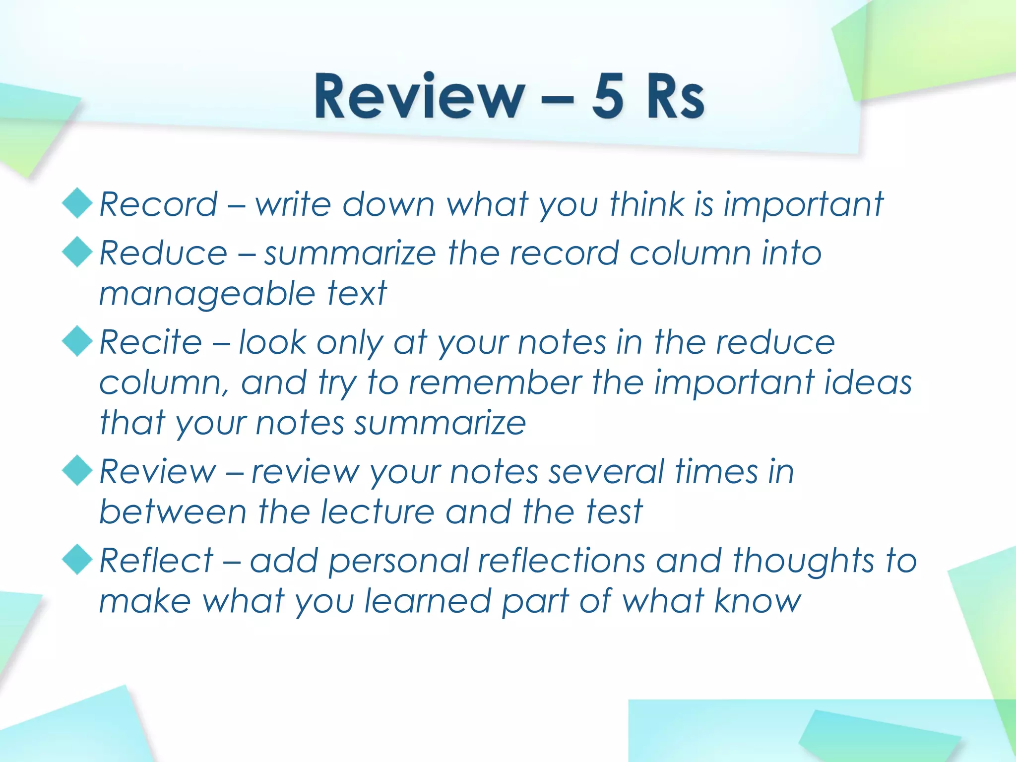 Record – write down what you think is important
Reduce – summarize the record column into
manageable text
Recite – look only at your notes in the reduce
column, and try to remember the important ideas
that your notes summarize
Review – review your notes several times in
between the lecture and the test
Reflect – add personal reflections and thoughts to
make what you learned part of what know
 