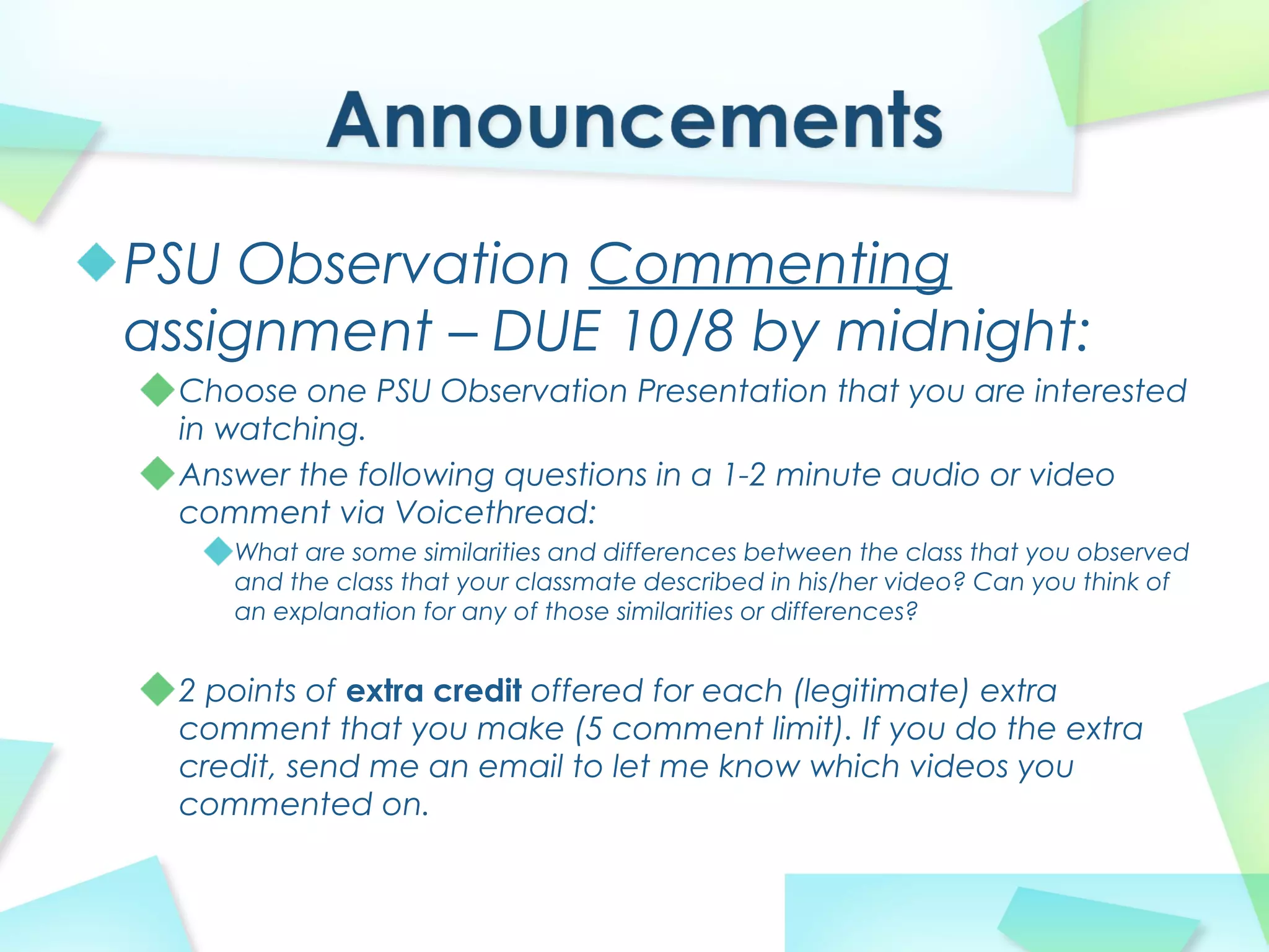 PSU Observation Commenting
assignment – DUE 10/8 by midnight:
Choose one PSU Observation Presentation that you are interested
in watching.
Answer the following questions in a 1-2 minute audio or video
comment via Voicethread:
What are some similarities and differences between the class that you observed
and the class that your classmate described in his/her video? Can you think of
an explanation for any of those similarities or differences?
2 points of extra credit offered for each (legitimate) extra
comment that you make (5 comment limit). If you do the extra
credit, send me an email to let me know which videos you
commented on.
 