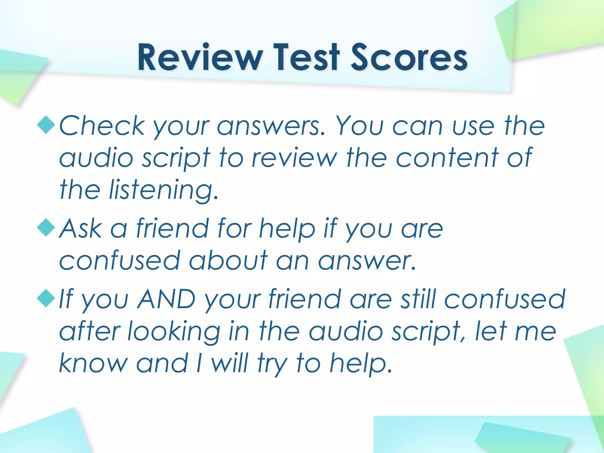 Check your answers. You can use the
audio script to review the content of
the listening.
Ask a friend for help if you are
confused about an answer.
If you AND your friend are still confused
after looking in the audio script, let me
know and I will try to help.
 