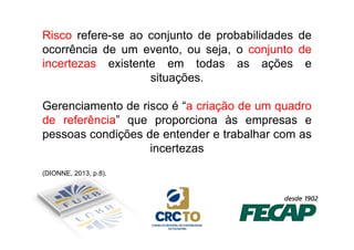Risco refere-se ao conjunto de probabilidades de 
ocorrência de um evento, ou seja, o conjunto de 
incertezas existente em todas as ações e 
situações. 
Gerenciamento de risco é “a criação de um quadro 
de referência” que proporciona ààss eemmpprreessaass ee 
pessoas condições de entender e trabalhar com as 
incertezas 
(DIONNE, 2013, p.8). 
 