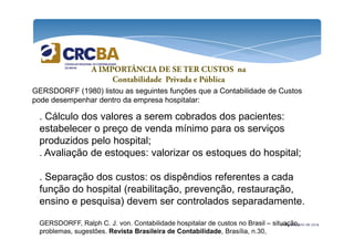 A IMPORTÂNCIA DE SE TER CUSTOS na 
Contabilidade Privada e Pública 
GERSDORFF (1980) listou as seguintes funções que a Contabilidade de Custos 
pode desempenhar dentro da empresa hospitalar: 
. Cálculo dos valores a serem cobrados dos pacientes: 
estabelecer o preço de venda mínimo para os serviços 
produzidos pelo hospital; 
. Avaliação de estoques: valorizar os estoques do hospital; 
. Separação dos custos: os dispêndios referentes a cada 
função do hospital (reabilitação, prevenção, restauração, 
ensino e pesquisa) devem ser controlados separadamente. 
GERSDORFF, Ralph C. J. von. Contabilidade hospitalar de custos no Brasil – situação, 
problemas, sugestões. Revista Brasileira de Contabilidade, Brasília, n.30, 
21 de outubro de 2014 
 