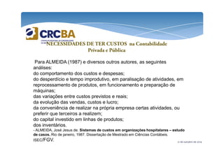 NECESSIDADES DE TER CUSTOS na Contabilidade 
Privada e Pública 
Para ALMEIDA (1987) e diversos outros autores, as seguintes 
análises: 
do comportamento dos custos e despesas; 
do desperdício e tempo improdutivo, em paralisação de atividades, em 
reprocessamento de produtos, em funcionamento e preparação de 
máquinas; 
das variações entre custos previstos e reais; 
da evolução das vendas, custos e lucro; 
da conveniência de realizar na própria empresa certas atividades, ou 
preferir que terceiros a realizem; 
do capital investido em linhas de produtos; 
dos inventários. 
- ALMEIDA, José Jesus de. Sistemas de custos em organizações hospitalares – estudo 
de casos. Rio de janeiro, 1987. Dissertação de Mestrado em Ciências Contábeis. 
ISEC/FGV. 
21 de outubro de 2014 
 