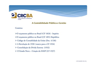 CCCCeeeennnnáááárrrriiiioooossss: 
A Contabilidade Pública e Gestão 
OOOO oooorrrrççççaaaammmmeeeennnnttttoooo ppppúúúúbbbblllliiiiccccoooo nnnnoooo BBBBrrrraaaassssiiiillll ((((CCCCFFFF 1111888822224444)))) - IIIImmmmppppéééérrrriiiioooo 
OOOO oooorrrrççççaaaammmmeeeennnnttttoooo ppppúúúúbbbblllliiiiccccoooo nnnnoooo BBBBrrrraaaassssiiiillll ((((CCCCFFFF 1111888899991111)))) RRRReeeeppppúúúúbbbblllliiiiccccaaaa 
 CCCCóóóóddddiiiiggggoooo ddddeeee CCCCoooonnnnttttaaaabbbbiiiilllliiiiddddaaaaddddeeee ddddaaaa UUUUnnnniiiiããããoooo ((((DDDDeeeecccc.... 4444....555533336666)))) 
 AAAA RRRReeeevvvvoooolllluuuuççççããããoooo ddddeeee 1111999933330000 (((( mmmmaaaarrrrccccoooo ppppaaaarrrraaaa aaaa CCCCFFFF 1111999933334444)))) 
 CCCCoooonnnnssssoooolllliiiiddddaaaaççççããããoooo ddddaaaa DDDDíííívvvviiiiddddaaaa EEEExxxxtttteeeerrrrnnnnaaaa ((((1111999933332222)))) 
 OOOO EEEEssssttttaaaaddddoooo NNNNoooovvvvoooo – CCCCrrrriiiiaaaaççççããããoooo ddddoooo DDDDAAAASSSSPPPP ((((CCCCFFFF 1111999933337777)))) 
21 de outubro de 2014 
 