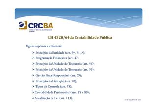 LEI 4320/64da Contabilidade Pública 
AAAAllllgggguuuunnnnssss aaaassssppppeeeeccccttttoooossss a ccccoooommmmeeeennnnttttaaaarrrr: 
 PPPPrrrriiiinnnnccccííííppppiiiioooo ddddaaaa EEEEnnnnttttiiiiddddaaaaddddeeee ((((aaaarrrrtttt.... 6666º,,,, § 1111º))));;;; 
 PPPPrrrrooooggggrrrraaaammmmaaaaççççããããoooo FFFFiiiinnnnaaaannnncccceeeeiiiirrrraaaa ((((aaaarrrrtttt.... 44447777))));;;; 
 PPPPrrrriiiinnnnccccííííppppiiiioooo ddddaaaa UUUUnnnniiiiddddaaaaddddeeee ddddeeee TTTTeeeessssoooouuuurrrraaaarrrriiiiaaaa ((((aaaarrrrtttt.... 55556666))));;;; 
 PPPPrrrriiiinnnnccccííííppppiiiioooo ddddaaaa UUUUnnnniiiiddddaaaaddddeeee ddddeeee TTTTeeeessssoooouuuurrrraaaarrrriiiiaaaa ((((aaaarrrrtttt.... 55556666))));;;; 
 GGGGeeeessssttttããããoooo FFFFiiiissssccccaaaallll RRRReeeessssppppoooonnnnssssáááávvvveeeellll ((((aaaarrrrtttt.... 55559999))));;;; 
 PPPPrrrriiiinnnnccccííííppppiiiioooo ddddaaaa LLLLiiiicccciiiittttaaaaççççããããoooo ((((aaaarrrrtttt.... 77770000))));;;; 
 TTTTiiiippppoooossss ddddeeee CCCCoooonnnnttttrrrroooolllleeee ((((aaaarrrrtttt.... 77775555))));;;; 
CCCCoooonnnnttttaaaabbbbiiiilllliiiiddddaaaaddddeeee PPPPaaaattttrrrriiiimmmmoooonnnniiiiaaaallll ((((aaaarrrrttttssss.... 88885555 eeee 88889999))));;;; 
AAAAttttuuuuaaaalllliiiizzzzaaaaççççããããoooo ddddaaaa LLLLeeeeiiii ((((aaaarrrrtttt.... 111111113333)))).... 21 de outubro de 2014 
 