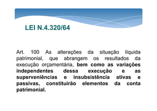 LEI N.4.320/64 
Art. 100 As alterações da situação líquida 
patrimonial, que abrangem ooss rreessuullttaaddooss ddaa 
execução orçamentária, bem como as variações 
independentes dessa execução e as 
superveniências e insubsistência ativas e 
passivas, constituirão elementos da conta 
patrimonial. 
 