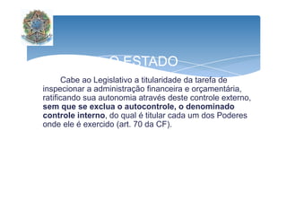 O ESTADO 
Cabe ao Legislativo a titularidade da tarefa de 
inspecionar a administração financeira e orçamentária, 
ratificando sua autonomia através deste ccoonnttrroollee eexxtteerrnnoo,, 
sem que se exclua o autocontrole, o denominado 
controle interno, do qual é titular cada um dos Poderes 
onde ele é exercido (art. 70 da CF). 
 
