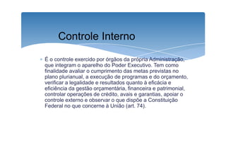 Controle Interno 
∗ É o controle exercido por órgãos da própria Administração, 
que integram o aparelho do Poder Executivo. Tem como 
finalidade avaliar o cumprimento das metas previstas no 
plano plurianual, a execução de programas e do orçamento, 
verificar a legalidade e resultados quanto à eficácia e 
eficiência da gestão orçamentária, financeira e patrimonial, 
controlar operações de crédito, avais e garantias, apoiar o 
controle externo e observar o que dispõe a Constituição 
Federal no que concerne à União (art. 74). 
 