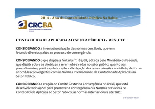 2014 - Ano da Contabilidade Pública Na Bahia 
CONTABILIDADE APLICADA AO SETOR PÚBLICO - RES. CFC 
CONSIDERANDO a internacionalização das normas contábeis, que vem 
levando diversos países ao processo de convergência; 
CONSIDERANDO o que dispõe a Portaria nº. 184/08, editada pelo Ministério da Fazenda, 
que dispõe sobre as diretrizes a serem observadas no setor público quanto aos 
procedimentos, práticas, elaboração e divulgação das demonstrações contábeis, de forma 
a torná-las convergentes com as Normas Internacionais de Contabilidade Aplicadas ao 
Setor Público; 
CONSIDERANDO a criação do Comitê Gestor da Convergência no Brasil, que está 
desenvolvendo ações para promover a convergência das Normas Brasileiras de 
Contabilidade Aplicada ao Setor Público, às normas internacionais, até 2012; 
21 de outubro de 2014 
 