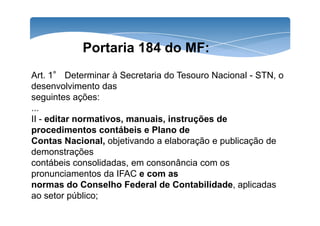 Portaria 184 do MF: 
Art. 1° Determinar à Secretaria do Tesouro Nacional - STN, o 
desenvolvimento das 
seguintes ações: 
... 
II - editar normativos, manuais, instruções de 
procedimentos contábeis e Plano de 
Contas Nacional, objetivando a elaboração e publicação de 
demonstrações 
contábeis consolidadas, em consonância com os 
pronunciamentos da IFAC e com as 
normas do Conselho Federal de Contabilidade, aplicadas 
ao setor público; 
 