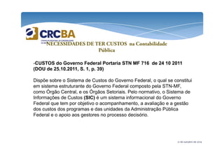 NECESSIDADES DE TER CUSTOS na Contabilidade 
Pública 
-CUSTOS do Governo Federal Portaria STN MF 716 de 24 10 2011 
(DOU de 25.10.2011, S. 1, p. 39) 
Dispõe sobre o Sistema de Custos do Governo Federal, o qual se constitui 
em sistema estruturante do Governo Federal composto pela STN-MF, 
como Órgão Central, e os Órgãos Setoriais. Pelo normativo, o Sistema de 
Informações de Custos (SIC) é um sistema informacional do Governo 
Federal que tem por objetivo o acompanhamento, a avaliação e a gestão 
dos custos dos programas e das unidades da Administração Pública 
Federal e o apoio aos gestores no processo decisório. 
21 de outubro de 2014 
 