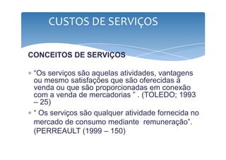 CUSTOS DE SERVIÇOS 
CONCEITOS DE SERVIÇOS 
∗ “Os serviços são aquelas atividades, vantagens 
ou mesmo satisfações que ssããoo ooffeerreecciiddaass àà 
venda ou que são proporcionadas em conexão 
com a venda de mercadorias ” . (TOLEDO; 1993 
– 25) 
∗ “ Os serviços são qualquer atividade fornecida no 
mercado de consumo mediante remuneração”. 
(PERREAULT (1999 – 150) 
 