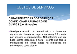 CUSTOS DE SERVIÇOS 
CARACTERÍSTICAS DOS SERVIÇOS 
CONDICIONAM APURAÇÃO DE 
CUSTOS (continuação) 
∗ Serviço contábil : é determinado com base na 
carteira de clientes, ou seja, a estrutura é formada 
por pessoas e equipamentos. Naturalmente que da 
base cliente decorrerá a hora – cliente que fará a 
mensuração do tempo gasto na realização de 
serviço para cada cliente. 
 