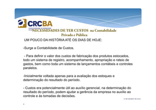 NECESSIDADES DE TER CUSTOS na Contabilidade 
Privada e Pública 
UM POUCO DA HISTÓRIA ATÉ OS DIAS DE HOJE: 
-Surge a Contabilidade de Custos. 
- Para definir o valor dos custos de fabricação dos produtos estocados, 
todo um sistema de registro, acompanhamento, apropriação e rateio de 
gastos, bem como toda um sistema de lançamentos contábeis e controles 
paralelos. 
21 de outubro de 2014 
-Inicialmente voltada apenas para a avaliação dos estoques e 
determinação do resultado do período. 
- Custos era potencialmente útil ao auxílio gerencial, na determinação do 
resultado do período, podem ajudar a gerência da empresa no auxílio ao 
controle e às tomadas de decisões. 
- 
 