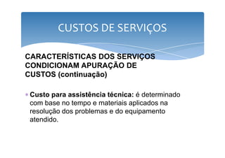 CUSTOS DE SERVIÇOS 
CARACTERÍSTICAS DOS SERVIÇOS 
CONDICIONAM APURAÇÃO DE 
CUSTOS (continuação) 
∗ Custo para assistência técnica: é determinado 
com base no tempo e materiais aplicados na 
resolução dos problemas e do equipamento 
atendido. 
 
