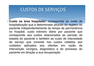 CUSTOS DE SERVIÇOS 
∗ Custo na área hospitalar: corresponde ao custo de 
hospitalização que é determinado através do registro do 
paciente independentemente do tempo de permanência 
no hospital; custo rotineiro ddiiáárriioo ppoorr ppaacciieennttee qquuee 
corresponde aos custos relacionados ao período de 
estadia do paciente e também ao custo de intensidade 
de serviço que consiste nos custos voltados aos 
cuidados aplicados aos clientes em razão de 
intervenção cirúrgica, diagnóstico e do processo do 
paciente em direção a sua recuperação. 
 