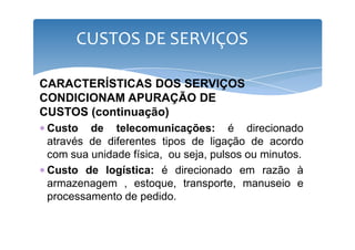 CUSTOS DE SERVIÇOS 
CARACTERÍSTICAS DOS SERVIÇOS 
CONDICIONAM APURAÇÃO DE 
CUSTOS (continuação) 
∗ Custo de telecomunicações: éé ddiirreecciioonnaaddoo 
através de diferentes tipos de ligação de acordo 
com sua unidade física, ou seja, pulsos ou minutos. 
∗ Custo de logística: é direcionado em razão à 
armazenagem , estoque, transporte, manuseio e 
processamento de pedido. 
 