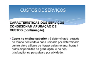 CUSTOS DE SERVIÇOS 
CARACTERÍSTICAS DOS SERVIÇOS 
CONDICIONAM APURAÇÃO DE 
CUSTOS (continuação) 
∗ Custo no ensino superior : é determinado através 
do tempo dedicado a cada unidade por determinado 
centro até o cálculo de horas/ aulas no ano; horas / 
aulas dispendidas na graduação e na pós-graduação; 
na pesquisa e por atividade. 
 