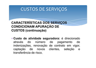 CUSTOS DE SERVIÇOS 
CARACTERÍSTICAS DOS SERVIÇOS 
CONDICIONAM APURAÇÃO DE 
CUSTOS (continuação) 
∗ Custo de atividade seguradora: é direcionado 
através do número de pagamento de 
indenizações, renovação de contrato em vigor, 
captação de novos clientes, seleção e 
transferência de risco. 
 