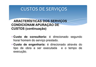 CUSTOS DE SERVIÇOS 
CARACTERÍSTICAS DOS SERVIÇOS 
CONDICIONAM APURAÇÃO DE 
CUSTOS (continuação) 
∗ Custo de consultoria: é direcionado segundo 
hora/ homem do serviço prestado. 
∗ Custo de engenharia: é direcionado através do 
tipo de obra a ser executada e o tempo de 
execução. 
 