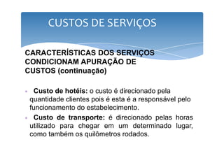CUSTOS DE SERVIÇOS 
CARACTERÍSTICAS DOS SERVIÇOS 
CONDICIONAM APURAÇÃO DE 
CUSTOS (continuação) 
∗ Custo de hotéis: o custo é direcionado pela 
quantidade clientes pois é esta é a responsável pelo 
funcionamento do estabelecimento. 
∗ Custo de transporte: é direcionado pelas horas 
utilizado para chegar em um determinado lugar, 
como também os quilômetros rodados. 
 
