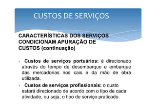 CUSTOS DE SERVIÇOS 
CARACTERÍSTICAS DOS SERVIÇOS 
CONDICIONAM APURAÇÃO DE 
CUSTOS (continuação) 
∗ Custos de serviços portuários: é direcionado 
através do tempo de desembarque e embarque 
das mercadorias nos cais e da mão de obra 
utilizada. 
∗ Custos de serviços profissionais: o custo 
estará direcionado de acordo com o tipo de cada 
atividade, ou seja, o tipo de serviço praticado. 
 