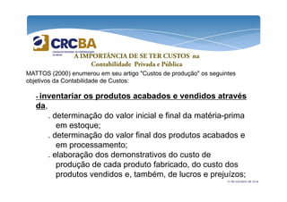 A IMPORTÂNCIA DE SE TER CUSTOS na 
Contabilidade Privada e Pública 
MATTOS (2000) enumerou em seu artigo "Custos de produção" os seguintes 
objetivos da Contabilidade de Custos: 
- inventariar os produtos acabados e vendidos através 
da 
21 de outubro de 2014 
da, 
. determinação do valor inicial e final da matéria-prima 
em estoque; 
. determinação do valor final dos produtos acabados e 
em processamento; 
. elaboração dos demonstrativos do custo de 
produção de cada produto fabricado, do custo dos 
produtos vendidos e, também, de lucros e prejuízos; 
 