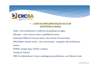 • CASO DE IMPLEMENTAÇÃO NA CGM 
SALVADOR na Bahia 
SSSSaaaaúúúúddddeeee –vvvveeeettttoooorrrr aaaatttteeeennnnddddiiiimmmmeeeennnnttttoooossss xxxx mmmmeeeellllhhhhoooorrrriiiiaaaassss ddddaaaa ppppooooppppuuuullllaaaaççççããããoooo ddddaaaa rrrreeeeggggiiiiããããoooo,,,, 
EEEEdddduuuuccccaaaaççççããããoooo – vvvveeeettttoooorrrr ccccuuuussssttttoooo ppppoooorrrr aaaalllluuuunnnnoooo eeee qqqquuuuaaaalllliiiiddddaaaaddddeeee ddddeeee eeeennnnssssiiiinnnnoooo,,,, 
IIIIlllluuuummmmiiiinnnnaaaaççççããããoooo PPPPúúúúbbbblllliiiiccccaaaa XXXX ccccuuuussssttttoooo ppppoooorrrr ppppoooosssstttteeeessss eeee ddddoooossss sssseeeerrrrvvvviiiiççççoooossss ddddeeee mmmmaaaannnnuuuutttteeeennnnççççããããoooo,,,, 
DDDDiiiiffffiiiiccccuuuullllddddaaaaddddeeeessss:::: SSSSiiiisssstttteeeemmmmaaaa ((((vvvváááárrrriiiioooossss – sssseeeemmmm ccccoooommmmuuuunnnniiiiccccaaaaççççããããoooo)))) ,,,, iiiinnnntttteeeeggggrrrraaaaççççããããoooo,,,, ffffaaaallllttttaaaa ddddeeee lllliiiiddddeeeerrrraaaannnnççççaaaa,,,, 
ppppeeeessssssssooooaaaassss,,,, 
FFFFOOOOPPPPAAAAGGGG,,,, eeeennnneeeerrrrggggiiiiaaaa,,,, áááágggguuuuaaaa,,,, tttteeeelllleeeeffffoooonnnneeee,,,, eeeessssttttooooqqqquuuueeeessss,,,, 
LLLLooooccccaaaaççççããããoooo ddddeeee VVVVeeeeííííccccuuuulllloooossss 
OOOOBBBBSSSS:::: FFFFooooiiii eeeellllaaaabbbboooorrrraaaaddddoooo ppppoooorrrr 2222 aaaannnnoooossss aaaa mmmmooooddddeeeellllaaaaggggeeeemmmm ppppoooorrrr pppprrrrooooffffiiiiiiiissssiiiioooonnnnaaaaiiiissss,,,, ccccoooommmm MMMMaaaannnnuuuuaaaallll eeee ttttuuuuddddoooo.... 
21 de outubro de 2014 
 