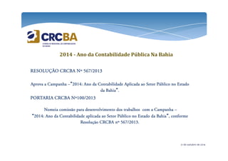 2014 - Ano da Contabilidade Pública Na Bahia 
RESOLUÇÃO RRREEESSSOOOLLLUUUÇÇÇÃÃÃOOO CCCCRRRRCCCCBBBBAAAA NNNNº 555566667777////2222000011113333 
AAAApppprrrroooovvvvaaaa aaaa CCCCaaaammmmppppaaaannnnhhhhaaaa –”2222000011114444:::: AAAAnnnnoooo ddddaaaa CCCCoooonnnnttttaaaabbbbiiiilllliiiiddddaaaaddddeeee AAAApppplllliiiiccccaaaaddddaaaa aaaaoooo SSSSeeeettttoooorrrr PPPPúúúúbbbblllliiiiccccoooo nnnnoooo EEEEssssttttaaaaddddoooo 
ddddaaaa BBBBaaaahhhhiiiiaaaa”. 
PPPPOOOORRRRTTTTAAAARRRRIIIIAAAA CCCCRRRRCCCCBBBBAAAA NNNNº111100000000////2222000011113333 
NNNNoooommmmeeeeiiiiaaaa ccccoooommmmiiiissssssssããããoooo ppppaaaarrrraaaa ddddeeeesssseeeennnnvvvvoooollllvvvviiiimmmmeeeennnnttttoooo ddddoooossss ttttrrrraaaabbbbaaaallllhhhhoooossss ccccoooommmm aaaa CCCCaaaammmmppppaaaannnnhhhhaaaa – 
“2222000011114444:::: AAAAnnnnoooo ddddaaaa CCCCoooonnnnttttaaaabbbbiiiilllliiiiddddaaaaddddeeee aaaapppplllliiiiccccaaaaddddaaaa aaaaoooo SSSSeeeettttoooorrrr PPPPúúúúbbbblllliiiiccccoooo nnnnoooo EEEEssssttttaaaaddddoooo ddddaaaa BBBBaaaahhhhiiiiaaaa”,,,, ccccoooonnnnffffoooorrrrmmmmeeee 
RRRReeeessssoooolllluuuuççççããããoooo CCCCRRRRCCCCBBBBAAAA nnnnº 555566667777////2222000011113333.... 
21 de outubro de 2014 
 