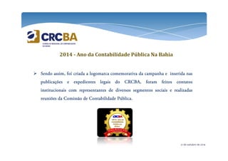 2014 - Ano da Contabilidade Pública Na Bahia 
 SSSSeeeennnnddddoooo aaaassssssssiiiimmmm,,,, ffffooooiiii ccccrrrriiiiaaaaddddaaaa a llllooooggggoooommmmaaaarrrrccccaaaa ccccoooommmmeeeemmmmoooorrrraaaattttiiiivvvvaaaa ddddaaaa ccccaaaammmmppppaaaannnnhhhhaaaa e iiiinnnnsssseeeerrrriiiiddddaaaa nnnnaaaassss 
ppppuuuubbbblllliiiiccccaaaaççççõõõõeeeessss e eeeexxxxppppeeeeddddiiiieeeennnntttteeeessss lllleeeeggggaaaaiiiissss ddddoooo CCCCRRRRCCCCBBBBAAAA,,,, ffffoooorrrraaaammmm ffffeeeeiiiittttoooossss ccccoooonnnnttttaaaattttoooossss 
iiiinnnnssssttttiiiittttuuuucccciiiioooonnnnaaaaiiiissss ccccoooommmm rrrreeeepppprrrreeeesssseeeennnnttttaaaannnntttteeeessss ddddeeee ddddiiiivvvveeeerrrrssssoooossss sssseeeeggggmmmmeeeennnnttttoooossss ssssoooocccciiiiaaaaiiiissss e rrrreeeeaaaalllliiiizzzzaaaaddddaaaassss 
rrrreeeeuuuunnnniiiiõõõõeeeessss ddddaaaa CCCCoooommmmiiiissssssssããããoooo ddddeeee CCCCoooonnnnttttaaaabbbbiiiilllliiiiddddaaaaddddeeee PPPPúúúúbbbblllliiiiccccaaaa. 
21 de outubro de 2014 
 