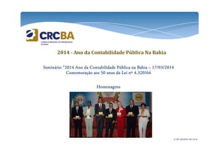 2014 - Ano da Contabilidade Pública Na Bahia 
SSSSeeeemmmmiiiinnnnáááárrrriiiioooo “2222000011114444 AAAAnnnnoooo ddddaaaa CCCCoooonnnnttttaaaabbbbiiiilllliiiiddddaaaaddddeeee PPPPúúúúbbbblllliiiiccccaaaa nnnnaaaa BBBBaaaahhhhiiiiaaaa – 11117777////00003333////2222000011114444 
CCCCoooommmmeeeemmmmoooorrrraaaaççççããããoooo aaaaoooossss 55550000 aaaannnnoooossss ddddaaaa LLLLeeeeiiii nnnnº 4444....333322220000////66664444 
HHHHoooommmmeeeennnnaaaaggggeeeennnnssss 
21 de outubro de 2014 
 