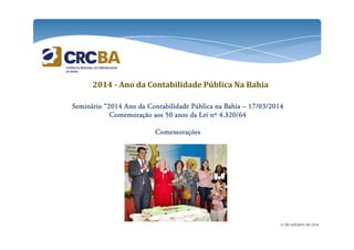 2014 - Ano da Contabilidade Pública Na Bahia 
SSSSeeeemmmmiiiinnnnáááárrrriiiioooo “2222000011114444 AAAAnnnnoooo ddddaaaa CCCCoooonnnnttttaaaabbbbiiiilllliiiiddddaaaaddddeeee PPPPúúúúbbbblllliiiiccccaaaa nnnnaaaa BBBBaaaahhhhiiiiaaaa – 11117777////00003333////2222000011114444 
CCCCoooommmmeeeemmmmoooorrrraaaaççççããããoooo aaaaoooossss 55550000 aaaannnnoooossss ddddaaaa LLLLeeeeiiii nnnnº 4444....333322220000////66664444 
CCCCoooommmmeeeemmmmoooorrrraaaaççççõõõõeeeessss 
21 de outubro de 2014 
 