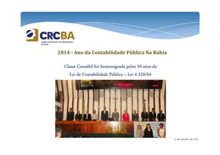 2014 - Ano da Contabilidade Pública Na Bahia 
Classe Contábil foi homenageada CCClllaaasssssseee CCCooonnntttááábbbiiilll fffoooiii hhhooommmeeennnaaagggeeeaaadddaaa ppppeeeelllloooossss 55550000 aaaannnnoooossss ddddaaaa 
LLLLeeeeiiii ddddeeee CCCCoooonnnnttttaaaabbbbiiiilllliiiiddddaaaaddddeeee PPPPúúúúbbbblllliiiiccccaaaa – LLLLeeeeiiii 4444....333322220000////66664444 
21 de outubro de 2014 
 