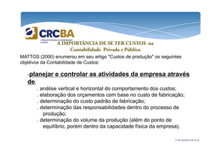 A IMPORTÂNCIA DE SE TER CUSTOS na 
Contabilidade Privada e Pública 
MATTOS (2000) enumerou em seu artigo "Custos de produção" os seguintes 
objetivos da Contabilidade de Custos: 
-planejar e controlar as atividades da empresa através 
de 
21 de outubro de 2014 
de, 
. análise vertical e horizontal do comportamento dos custos; 
. elaboração dos orçamentos com base no custo de fabricação; 
. determinação do custo padrão de fabricação; 
. determinação das responsabilidades dentro do processo de 
produção; 
. determinação do volume da produção (além do ponto de 
equilíbrio, porém dentro da capacidade física da empresa). 
 