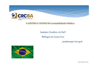 A GESTÃO E CUSTOS NA Contabilidade Pública 
Saudações Contábeis SSSaaauuudddaaaçççõõõeeesss CCCooonnntttááábbbeeeiiisss eeee ddddeeee PPPPaaaazzzz!!!!!!!!!!!! 
WWWWeeeelllllllliiiinnnnggggttttoooonnnn ddddoooo CCCCaaaarrrrmmmmoooo CCCCrrrruuuuzzzz 
pppprrrreeeessssiiiiddddeeeennnncccciiiiaaaa@@@@ccccrrrrcccc-bbbbaaaa....oooorrrrgggg....bbbbrrrr 
21 de outubro de 2014 
