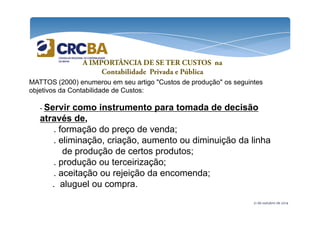 A IMPORTÂNCIA DE SE TER CUSTOS na 
Contabilidade Privada e Pública 
MATTOS (2000) enumerou em seu artigo "Custos de produção" os seguintes 
objetivos da Contabilidade de Custos: 
- Servir como instrumento para tomada de decisão 
através de, 
. formação do preço de venda; 
. eliminação, criação, aumento ou diminuição da linha 
de produção de certos produtos; 
. produção ou terceirização; 
. aceitação ou rejeição da encomenda; 
. aluguel ou compra. 
21 de outubro de 2014 
 