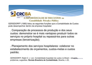 A IMPORTÂNCIA DE SE TER CUSTOS na 
Contabilidade Privada e Pública 
GERSDORFF (1980) listou as seguintes funções que a Contabilidade de Custos 
pode desempenhar dentro da empresa hospitalar: 
. Comparação de processos de produção e dos seus 
custos: demonstrar se é mais vantajoso produzir todos os 
serviços no próprio hospital ou repassá-los para outras 
empresas (terceirização); 
. Planejamento dos serviços hospitalares: colaborar no 
estabelecimento de orçamentos, custos-metas e custos 
padrão; 
GERSDORFF, Ralph C. J. von. Contabilidade hospitalar de custos no Brasil – situação, 
problemas, sugestões. Revista Brasileira de Contabilidade, Brasília, n.30, 
21 de outubro de 2014 
 