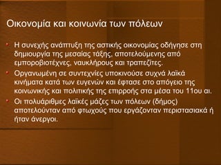Οικονομία και κοινωνία των πόλεων
Η συνεχής ανάπτυξη της αστικής οικονομίας οδήγησε στη
δημιουργία της μεσαίας τάξης, αποτελούμενης από
εμποροβιοτέχνες, ναυκλήρους και τραπεζίτες.
Οργανωμένη σε συντεχνίες υποκινούσε συχνά λαϊκά
κινήματα κατά των ευγενών και έφτασε στο απόγειο της
κοινωνικής και πολιτικής της επιρροής στα μέσα του 11ου αι.
Οι πολυάριθμες λαϊκές μάζες των πόλεων (δήμος)
αποτελούνταν από φτωχούς που εργάζονταν περιστασιακά ή
ήταν άνεργοι.
 